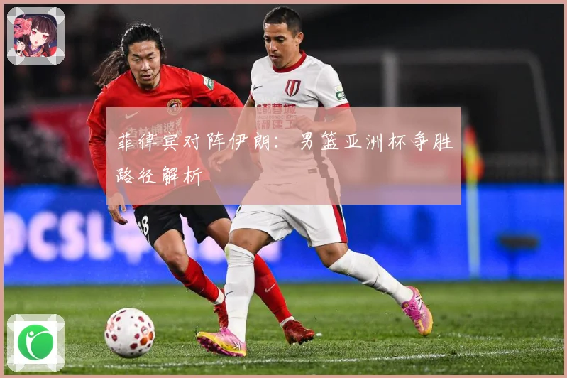 菲律宾对阵伊朗：男篮亚洲杯争胜路径解析