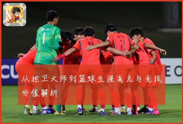 从控卫大师到篮球生涯高光与竞技价值解析