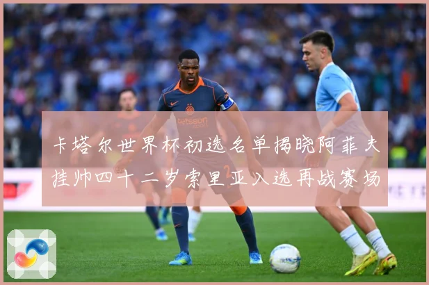 卡塔尔世界杯初选名单揭晓阿菲夫挂帅四十二岁索里亚入选再战赛场战术观察