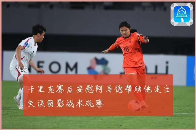 卡里克赛后安慰阿马德帮助他走出失误阴影战术观察