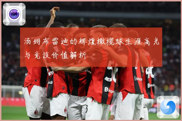 汤姆布雷迪的辉煌橄榄球生涯高光与竞技价值解析