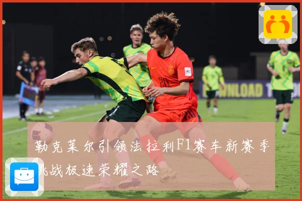 勒克莱尔引领法拉利F1赛车新赛季挑战极速荣耀之路