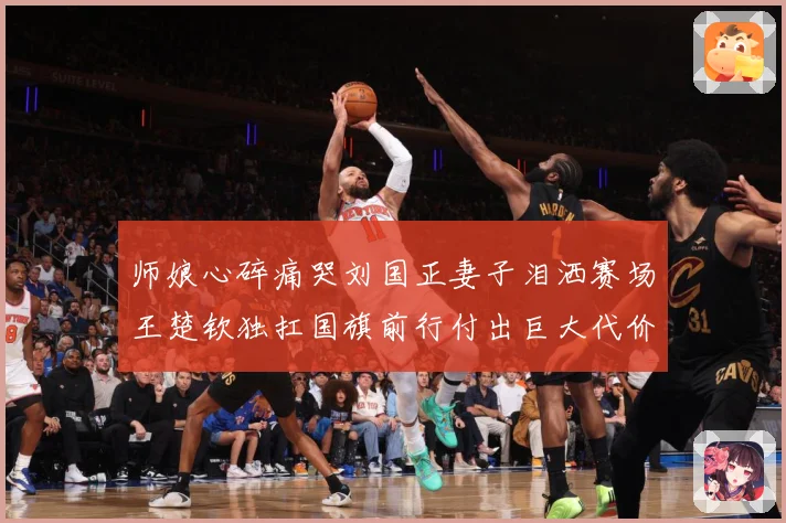 师娘心碎痛哭刘国正妻子泪洒赛场王楚钦独扛国旗前行付出巨大代价赛场解读