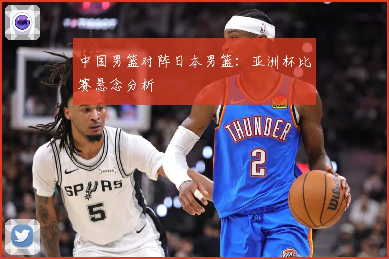 中国男篮对阵日本男篮：亚洲杯比赛悬念分析
