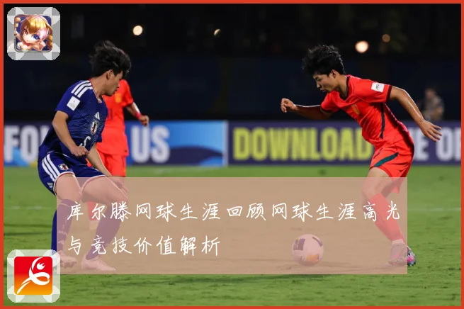 库尔滕网球生涯回顾网球生涯高光与竞技价值解析
