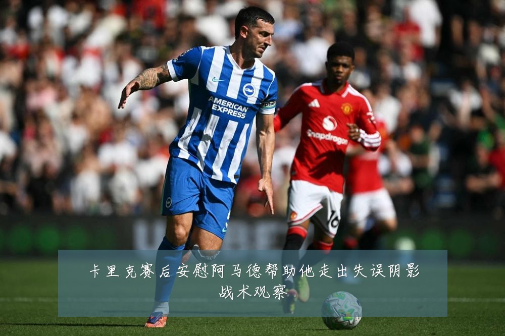 卡里克赛后安慰阿马德帮助他走出失误阴影战术观察