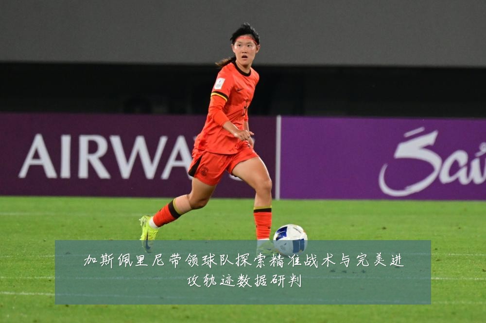 加斯佩里尼带领球队探索精准战术与完美进攻轨迹数据研判